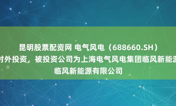昆明股票配资网 电气风电（688660.SH）新增一起对外投资，被投资公司为上海电气风电集团临风新能源有限公司